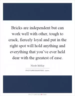 Bricks are independent but can work well with other, tough to crack, fiercely loyal and put in the right spot will hold anything and everything that you’ve ever held dear with the greatest of ease Picture Quote #1