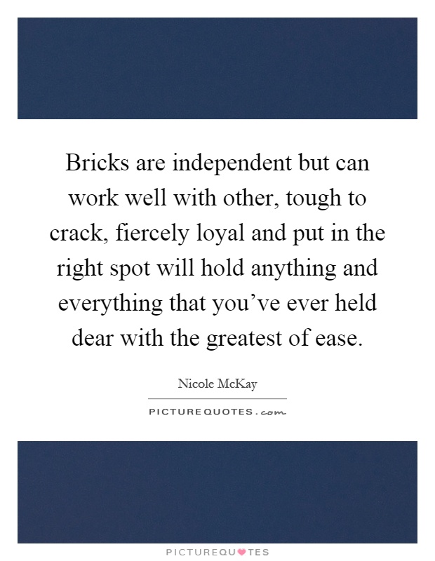 Bricks are independent but can work well with other, tough to crack, fiercely loyal and put in the right spot will hold anything and everything that you've ever held dear with the greatest of ease Picture Quote #1