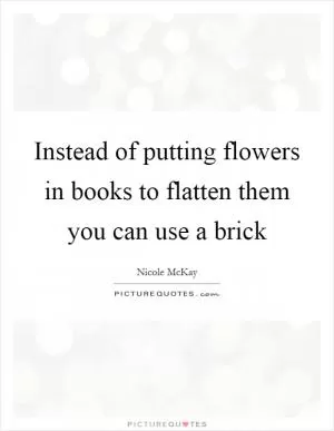 Instead of putting flowers in books to flatten them you can use a brick Picture Quote #1