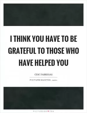 I think you have to be grateful to those who have helped you Picture Quote #1