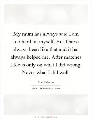 My mum has always said I am too hard on myself. But I have always been like that and it has always helped me. After matches I focus only on what I did wrong. Never what I did well Picture Quote #1