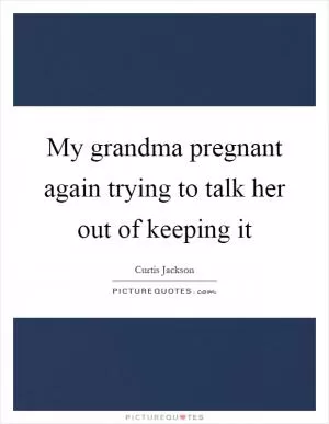 My grandma pregnant again trying to talk her out of keeping it Picture Quote #1