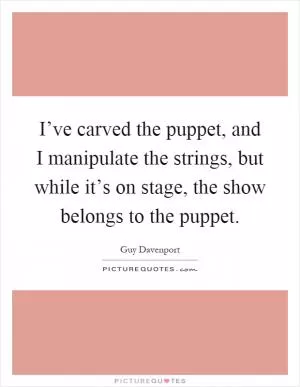 I’ve carved the puppet, and I manipulate the strings, but while it’s on stage, the show belongs to the puppet Picture Quote #1
