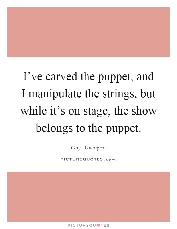 I've carved the puppet, and I manipulate the strings, but while it's on stage, the show belongs to the puppet Picture Quote #1
