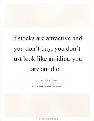 If stocks are attractive and you don’t buy, you don’t just look like an idiot, you are an idiot Picture Quote #1