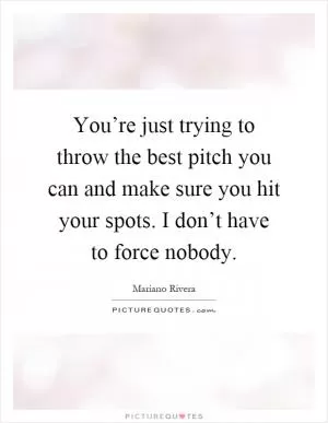 You’re just trying to throw the best pitch you can and make sure you hit your spots. I don’t have to force nobody Picture Quote #1