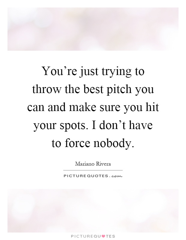 You're just trying to throw the best pitch you can and make sure you hit your spots. I don't have to force nobody Picture Quote #1