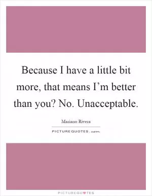 Because I have a little bit more, that means I’m better than you? No. Unacceptable Picture Quote #1