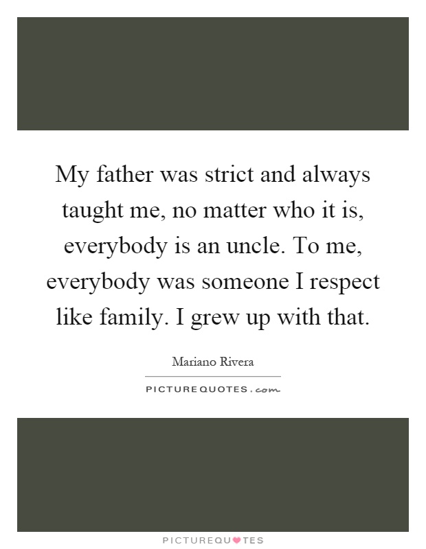 My father was strict and always taught me, no matter who it is, everybody is an uncle. To me, everybody was someone I respect like family. I grew up with that Picture Quote #1