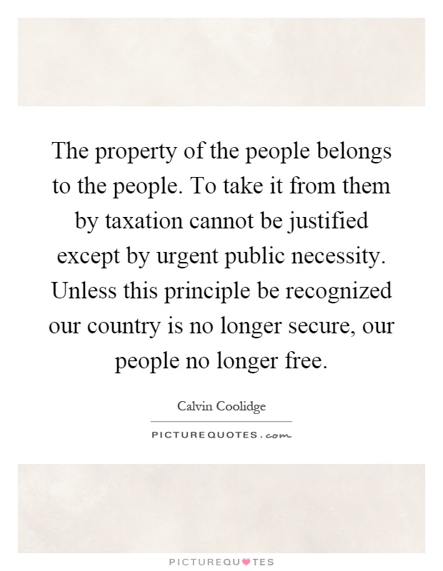 The property of the people belongs to the people. To take it from them by taxation cannot be justified except by urgent public necessity. Unless this principle be recognized our country is no longer secure, our people no longer free Picture Quote #1
