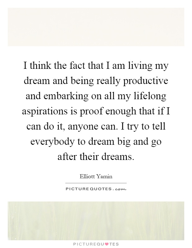 I think the fact that I am living my dream and being really productive and embarking on all my lifelong aspirations is proof enough that if I can do it, anyone can. I try to tell everybody to dream big and go after their dreams Picture Quote #1