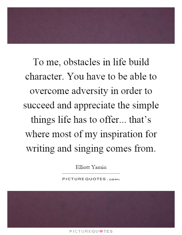 To me, obstacles in life build character. You have to be able to overcome adversity in order to succeed and appreciate the simple things life has to offer... that's where most of my inspiration for writing and singing comes from Picture Quote #1