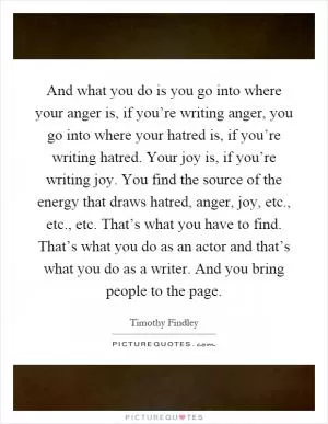 And what you do is you go into where your anger is, if you’re writing anger, you go into where your hatred is, if you’re writing hatred. Your joy is, if you’re writing joy. You find the source of the energy that draws hatred, anger, joy, etc., etc., etc. That’s what you have to find. That’s what you do as an actor and that’s what you do as a writer. And you bring people to the page Picture Quote #1