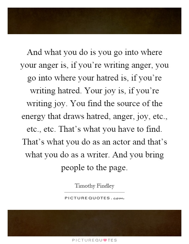 And what you do is you go into where your anger is, if you're writing anger, you go into where your hatred is, if you're writing hatred. Your joy is, if you're writing joy. You find the source of the energy that draws hatred, anger, joy, etc., etc., etc. That's what you have to find. That's what you do as an actor and that's what you do as a writer. And you bring people to the page Picture Quote #1