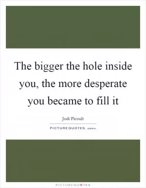 The bigger the hole inside you, the more desperate you became to fill it Picture Quote #1