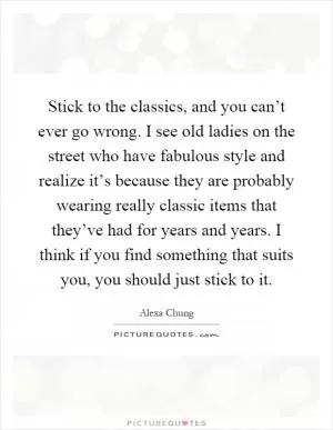 Stick to the classics, and you can’t ever go wrong. I see old ladies on the street who have fabulous style and realize it’s because they are probably wearing really classic items that they’ve had for years and years. I think if you find something that suits you, you should just stick to it Picture Quote #1