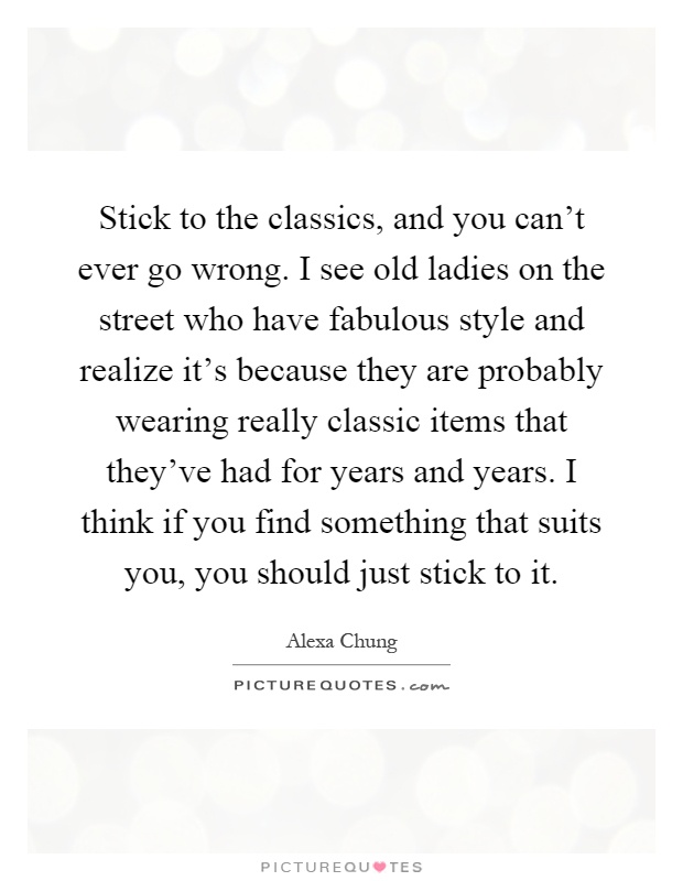 Stick to the classics, and you can't ever go wrong. I see old ladies on the street who have fabulous style and realize it's because they are probably wearing really classic items that they've had for years and years. I think if you find something that suits you, you should just stick to it Picture Quote #1