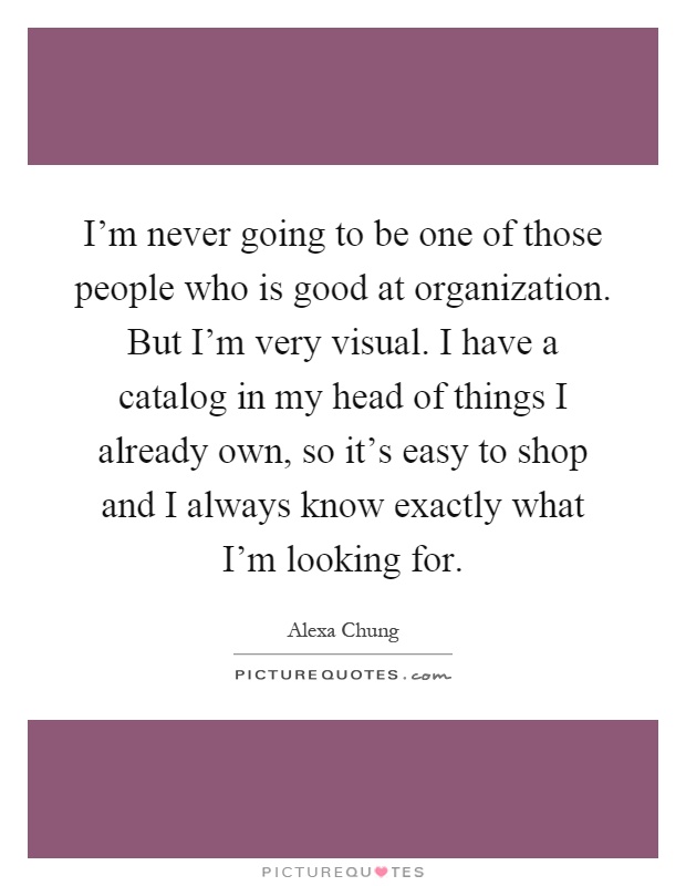 I'm never going to be one of those people who is good at organization. But I'm very visual. I have a catalog in my head of things I already own, so it's easy to shop and I always know exactly what I'm looking for Picture Quote #1
