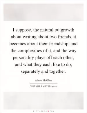 I suppose, the natural outgrowth about writing about two friends, it becomes about their friendship, and the complexities of it, and the way personality plays off each other, and what they each like to do, separately and together Picture Quote #1