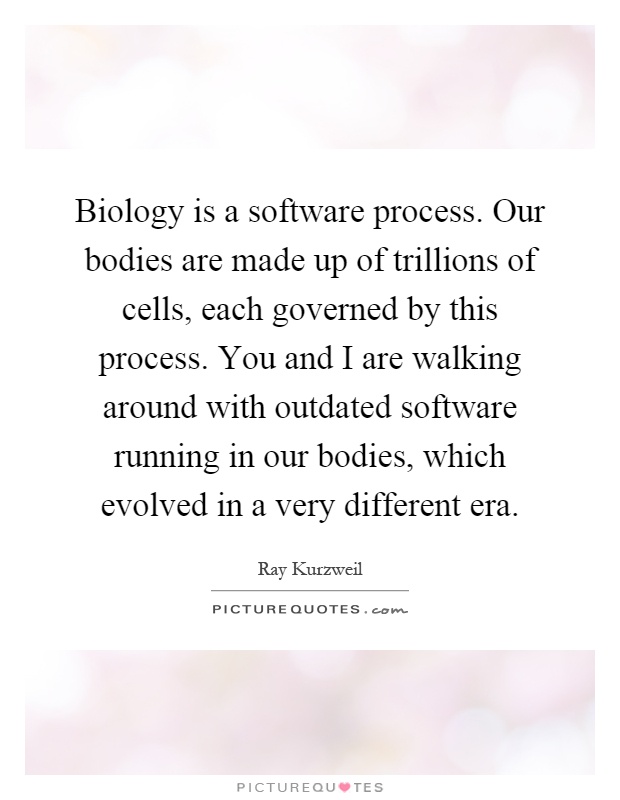 Biology is a software process. Our bodies are made up of trillions of cells, each governed by this process. You and I are walking around with outdated software running in our bodies, which evolved in a very different era Picture Quote #1