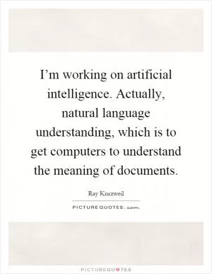 I’m working on artificial intelligence. Actually, natural language understanding, which is to get computers to understand the meaning of documents Picture Quote #1