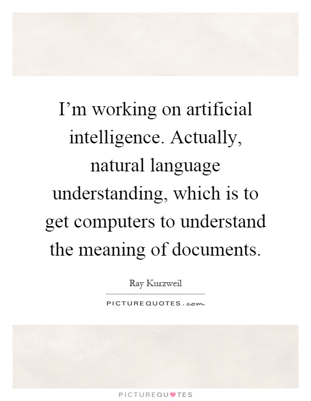 I'm working on artificial intelligence. Actually, natural language understanding, which is to get computers to understand the meaning of documents Picture Quote #1