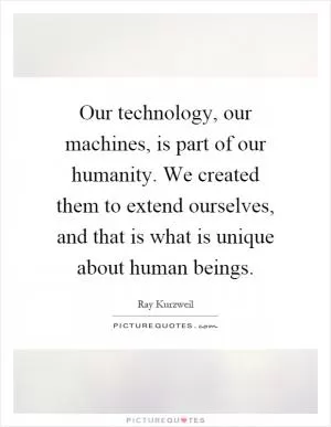 Our technology, our machines, is part of our humanity. We created them to extend ourselves, and that is what is unique about human beings Picture Quote #1