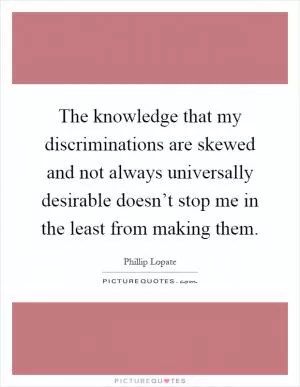 The knowledge that my discriminations are skewed and not always universally desirable doesn’t stop me in the least from making them Picture Quote #1