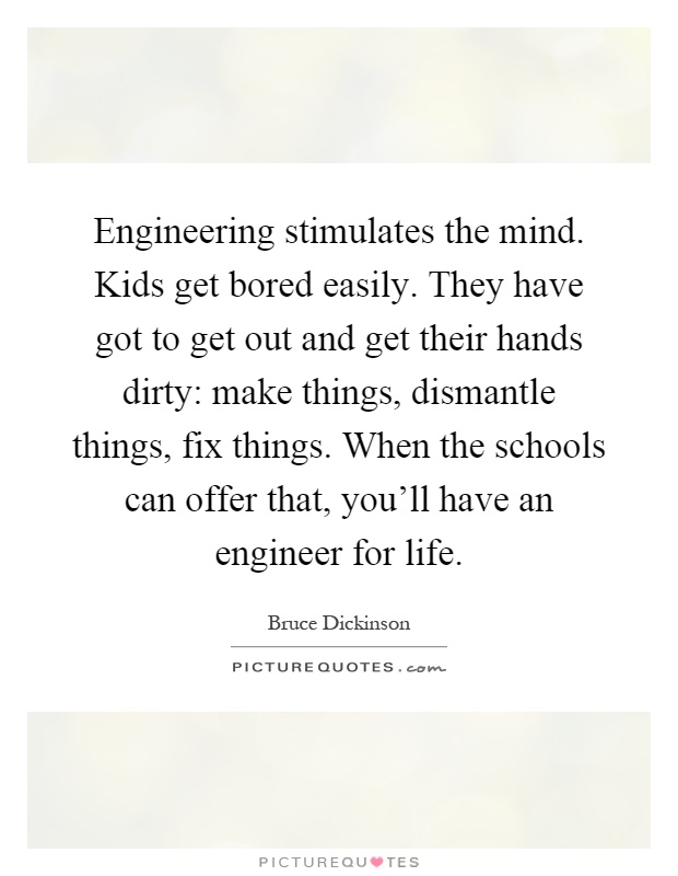Engineering stimulates the mind. Kids get bored easily. They have got to get out and get their hands dirty: make things, dismantle things, fix things. When the schools can offer that, you'll have an engineer for life Picture Quote #1
