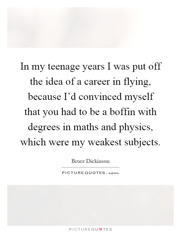 In my teenage years I was put off the idea of a career in flying, because I'd convinced myself that you had to be a boffin with degrees in maths and physics, which were my weakest subjects Picture Quote #1