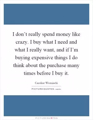 I don’t really spend money like crazy. I buy what I need and what I really want, and if I’m buying expensive things I do think about the purchase many times before I buy it Picture Quote #1