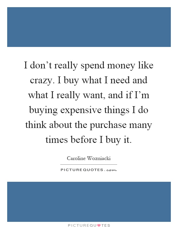 I don't really spend money like crazy. I buy what I need and what I really want, and if I'm buying expensive things I do think about the purchase many times before I buy it Picture Quote #1
