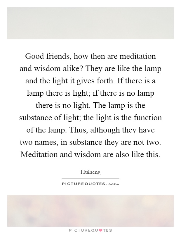 Good friends, how then are meditation and wisdom alike? They are like the lamp and the light it gives forth. If there is a lamp there is light; if there is no lamp there is no light. The lamp is the substance of light; the light is the function of the lamp. Thus, although they have two names, in substance they are not two. Meditation and wisdom are also like this Picture Quote #1