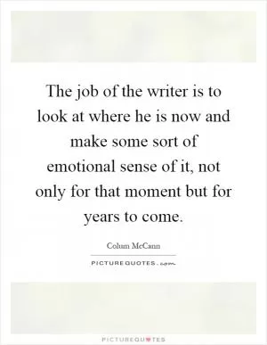 The job of the writer is to look at where he is now and make some sort of emotional sense of it, not only for that moment but for years to come Picture Quote #1
