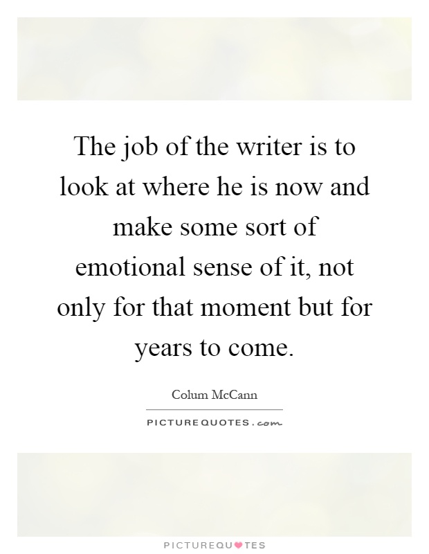 The job of the writer is to look at where he is now and make some sort of emotional sense of it, not only for that moment but for years to come Picture Quote #1