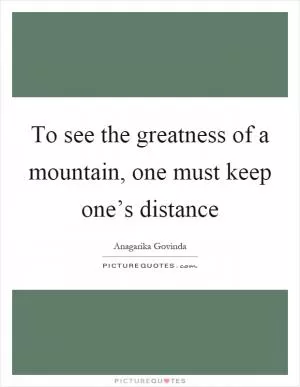 To see the greatness of a mountain, one must keep one’s distance Picture Quote #1