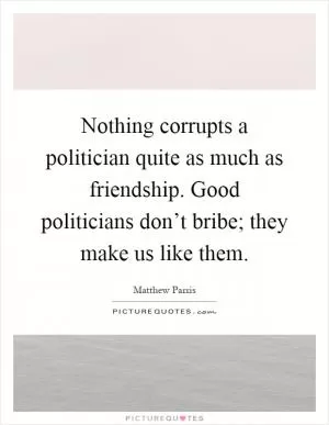 Nothing corrupts a politician quite as much as friendship. Good politicians don’t bribe; they make us like them Picture Quote #1