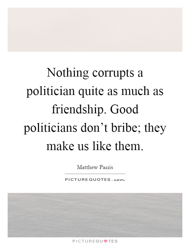 Nothing corrupts a politician quite as much as friendship. Good politicians don't bribe; they make us like them Picture Quote #1