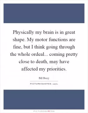 Physically my brain is in great shape. My motor functions are fine, but I think going through the whole ordeal... coming pretty close to death, may have affected my priorities Picture Quote #1