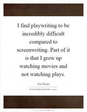 I find playwriting to be incredibly difficult compared to screenwriting. Part of it is that I grew up watching movies and not watching plays Picture Quote #1