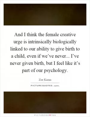And I think the female creative urge is intrinsically biologically linked to our ability to give birth to a child, even if we’ve never... I’ve never given birth, but I feel like it’s part of our psychology Picture Quote #1