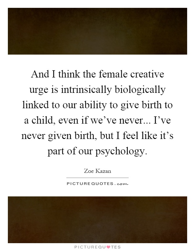 And I think the female creative urge is intrinsically biologically linked to our ability to give birth to a child, even if we've never... I've never given birth, but I feel like it's part of our psychology Picture Quote #1