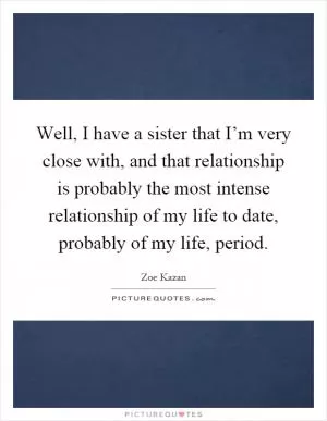Well, I have a sister that I’m very close with, and that relationship is probably the most intense relationship of my life to date, probably of my life, period Picture Quote #1