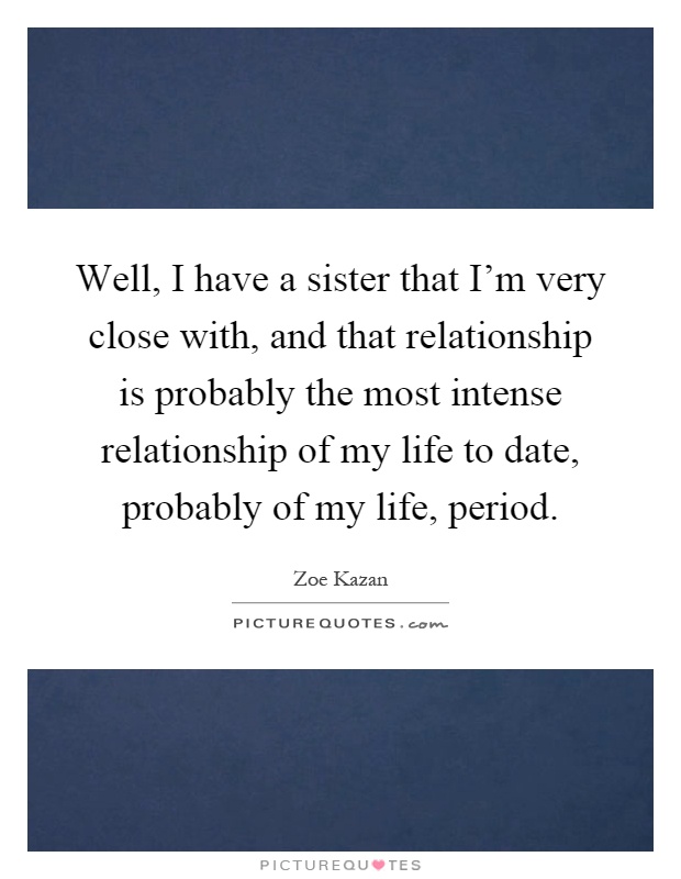 Well, I have a sister that I'm very close with, and that relationship is probably the most intense relationship of my life to date, probably of my life, period Picture Quote #1