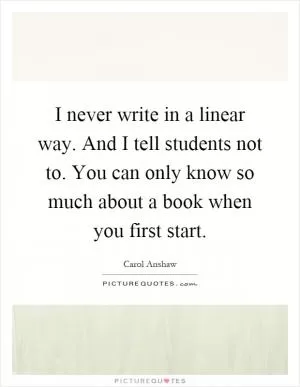 I never write in a linear way. And I tell students not to. You can only know so much about a book when you first start Picture Quote #1