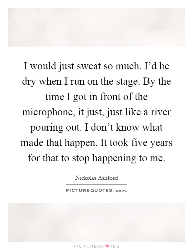 I would just sweat so much. I'd be dry when I run on the stage. By the time I got in front of the microphone, it just, just like a river pouring out. I don't know what made that happen. It took five years for that to stop happening to me Picture Quote #1