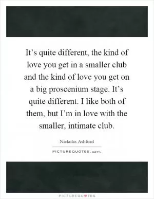 It’s quite different, the kind of love you get in a smaller club and the kind of love you get on a big proscenium stage. It’s quite different. I like both of them, but I’m in love with the smaller, intimate club Picture Quote #1