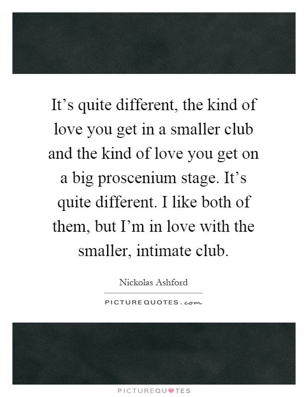 It's quite different, the kind of love you get in a smaller club and the kind of love you get on a big proscenium stage. It's quite different. I like both of them, but I'm in love with the smaller, intimate club Picture Quote #1