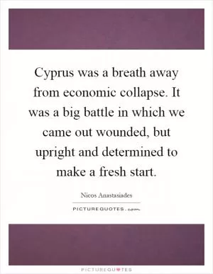 Cyprus was a breath away from economic collapse. It was a big battle in which we came out wounded, but upright and determined to make a fresh start Picture Quote #1