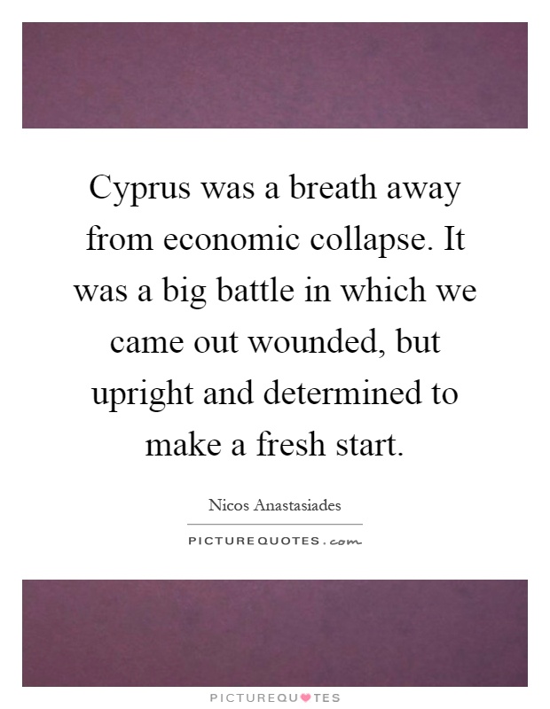 Cyprus was a breath away from economic collapse. It was a big battle in which we came out wounded, but upright and determined to make a fresh start Picture Quote #1